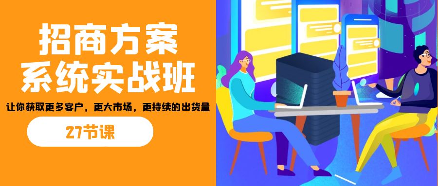 招商·方案系统实战班：让你获取更多客户，更大市场，更持续的出货量(27节)-优创项目网