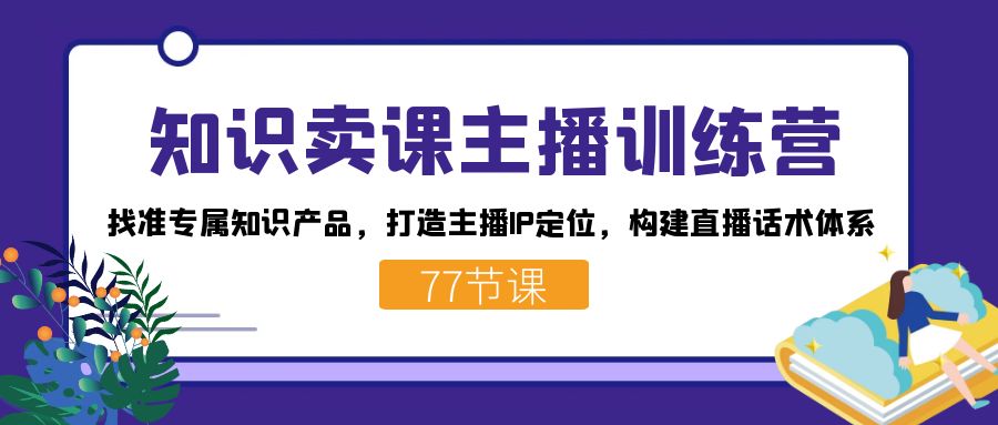 知识卖课主播训练营：找准专属知识产品，打造主播IP定位，构建直播话术体系-优创项目网