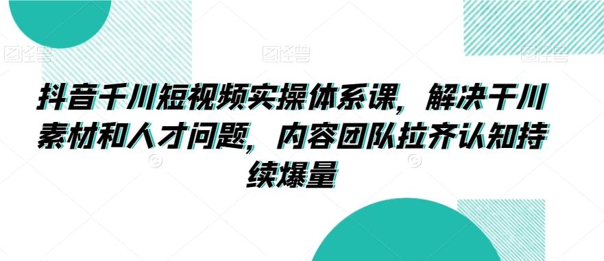 抖音千川短视频实操体系课，解决干川素材和人才问题，内容团队拉齐认知持续爆量-优创项目网