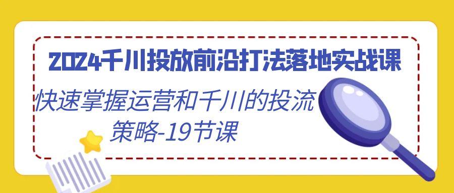 2024千川投放前沿打法落地实战课，快速掌握运营和千川的投流策略-19节课-优创项目网