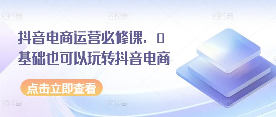 抖音电商运营必修课，0基础也可以玩转抖音电商-优创项目网