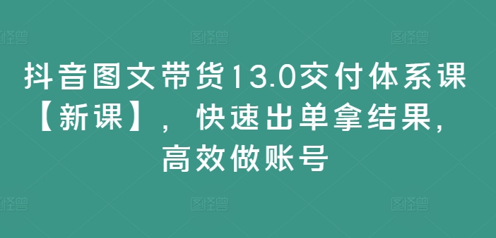 抖音图文带货13.0交付体系课【新课】，快速出单拿结果，高效做账号-优创项目网