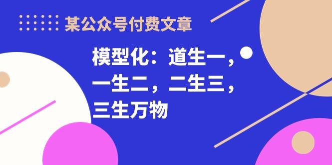 某公众号付费文章《模型化：道生一，一生二，二生三，三生万物！》-优创项目网