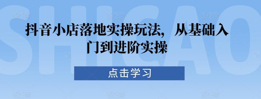 抖音小店落地实操玩法，从基础入门到进阶实操-优创项目网