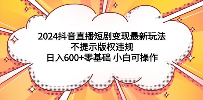 (9305期)2024抖音直播短剧变现最新玩法，不提示版权违规 日入600+零基础 小白可操作-优创项目网