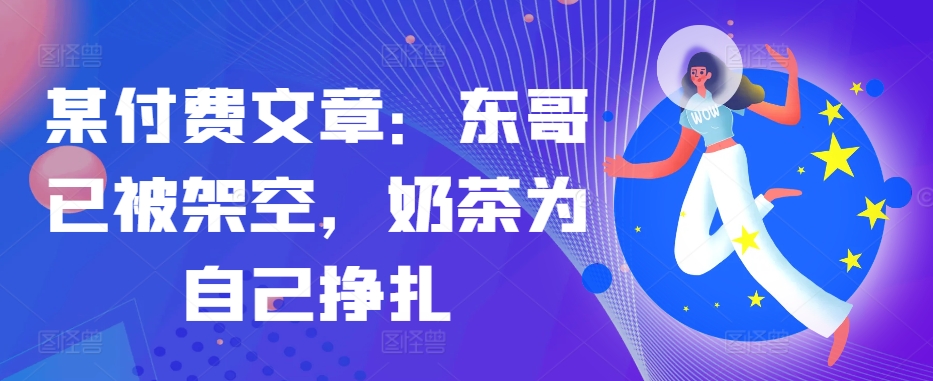 某付费文章：东哥已被架空，奶茶为自己挣扎!!-优创项目网