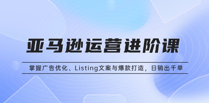 亚马逊运营进阶课：掌握广告优化、Listing文案与爆款打造，日销出千单-优创项目网