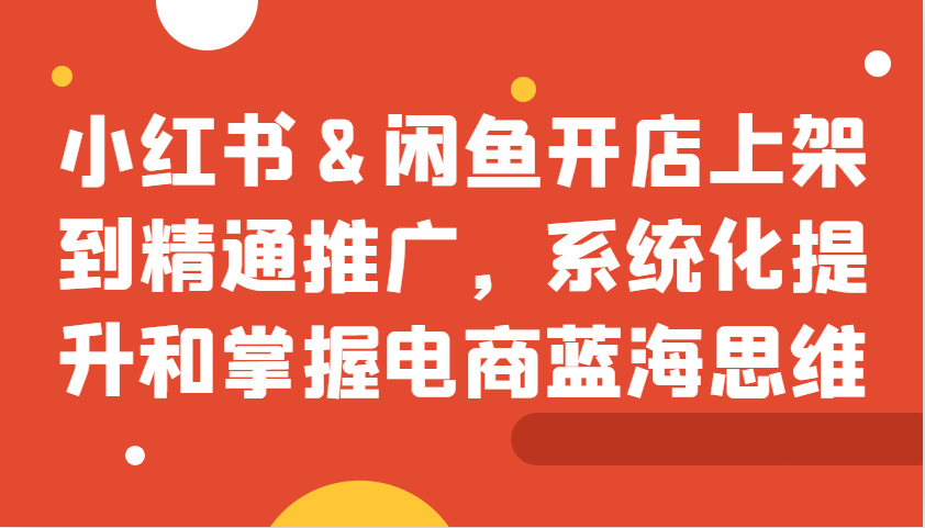 小红书&闲鱼开店上架到精通推广，系统化提升和掌握电商蓝海思维-优创项目网