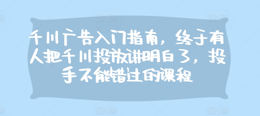 千川广告入门指南，终于有人把千川投放讲明白了，投手不能错过的课程-优创项目网