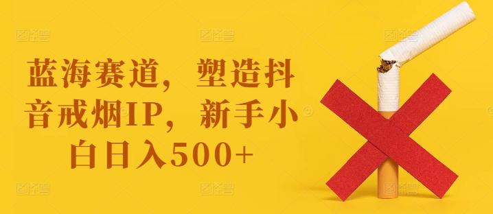 蓝海赛道，塑造抖音戒烟IP，新手小白日入500+【揭秘】-优创项目网