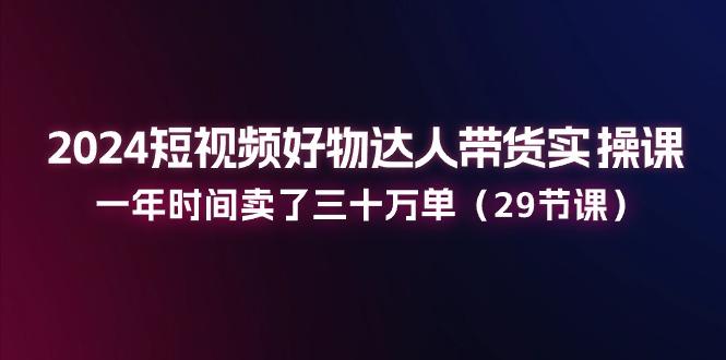 2024短视频好物达人带货实操课：一年时间卖了三十万单(29节课-优创项目网