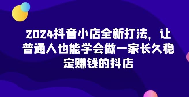 2024抖音小店全新打法，让普通人也能学会做一家长久稳定赚钱的抖店-优创项目网