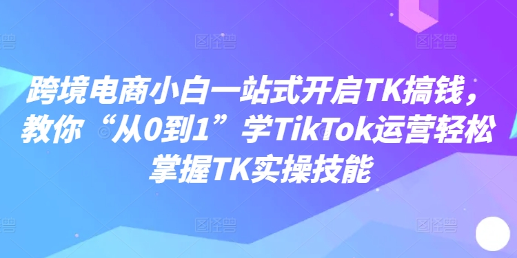 跨境电商小白一站式开启TK搞钱，教你“从0到1”学TikTok运营轻松掌握TK实操技能-优创项目网