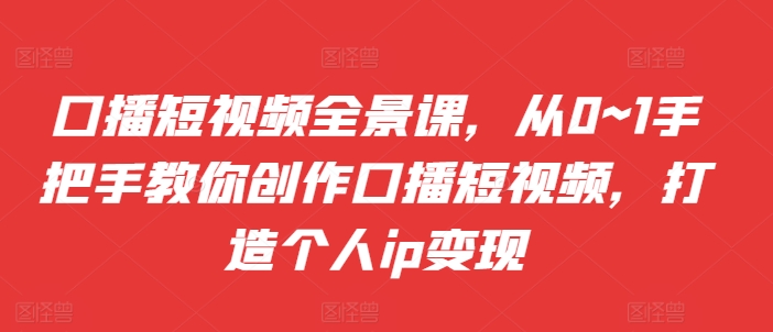 口播短视频全景课，​从0~1手把手教你创作口播短视频，打造个人ip变现-优创项目网