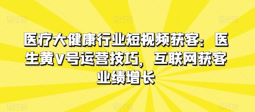 医疗大健康行业短视频获客：医生黄V号运营技巧，互联网获客业绩增长-优创项目网