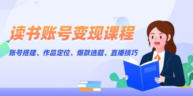 读书账号变现课程：账号搭建、作品定位、爆款选题、直播技巧-优创项目网