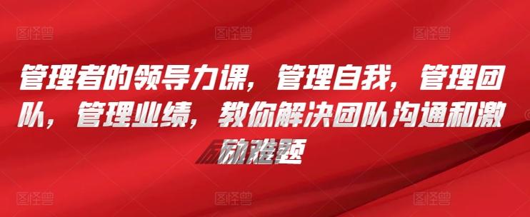 管理者的领导力课，​管理自我，管理团队，管理业绩，​教你解决团队沟通和激励难题-优创项目网