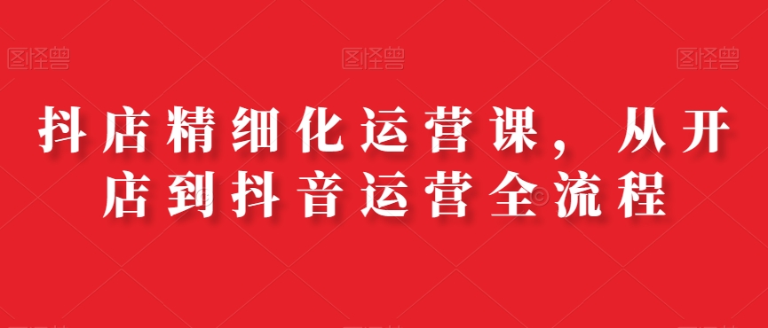 抖店精细化运营课，从开店到抖音运营全流程-优创项目网