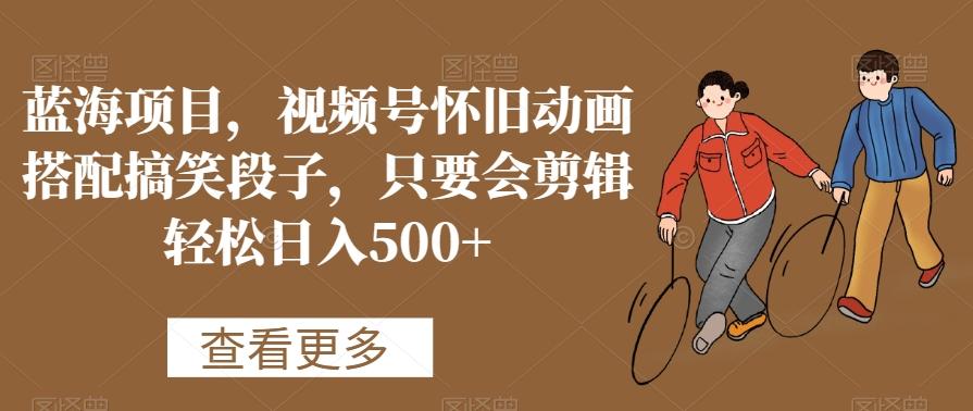 蓝海项目，视频号怀旧动画搭配搞笑段子，只要会剪辑轻松日入500+【揭秘】-优创项目网