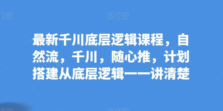 最新千川底层逻辑课程，自然流，千川，随心推，计划搭建从底层逻辑一一讲清楚-优创项目网