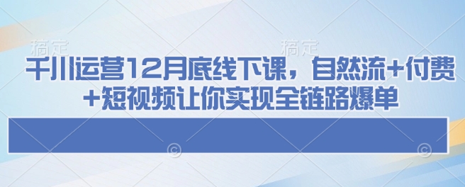 千川运营12月底线下课，自然流+付费+短视频让你实现全链路爆单-优创项目网