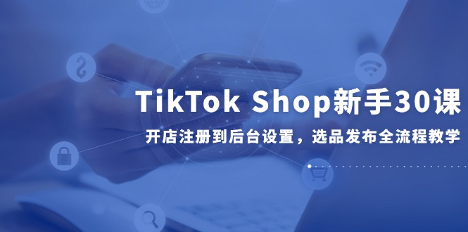 TikTok Shop新手30课，开店注册到后台设置，选品发布全流程教学-优创项目网
