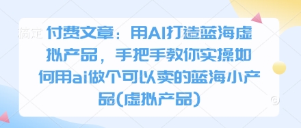 付费文章：用AI打造蓝海虚拟产品，手把手教你实操如何用ai做个可以卖的蓝海小产品(虚拟产品)-优创项目网