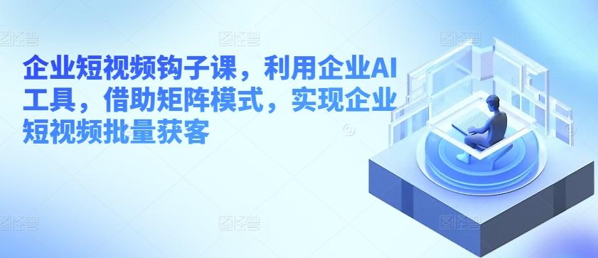 企业短视频钩子课，利用企业AI工具，借助矩阵模式，实现企业短视频批量获客-优创项目网