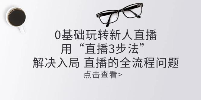 零基础玩转新人直播：用“直播3步法”解决入局 直播全流程问题-优创项目网