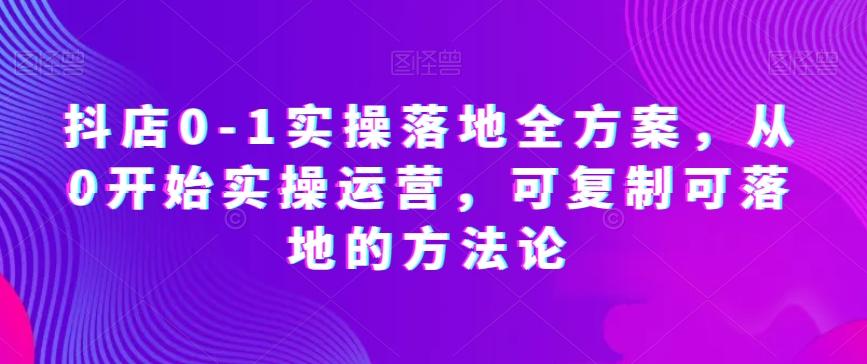 抖店0-1实操落地全方案，从0开始实操运营，可复制可落地的方法论-优创项目网