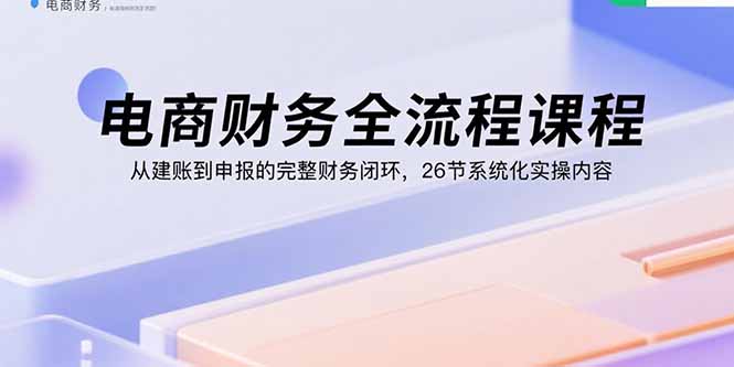 电商财务全流程课程：从建账到申报的完整财务闭环，26节系统化实操内容-优创项目网