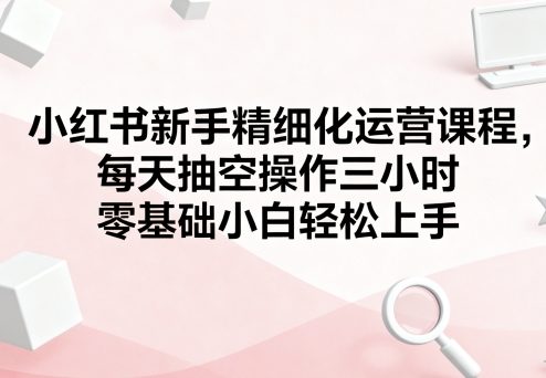 小红书新手精细化运营课程，每天抽空操作三小时，零基础小白轻松上手-优创项目网