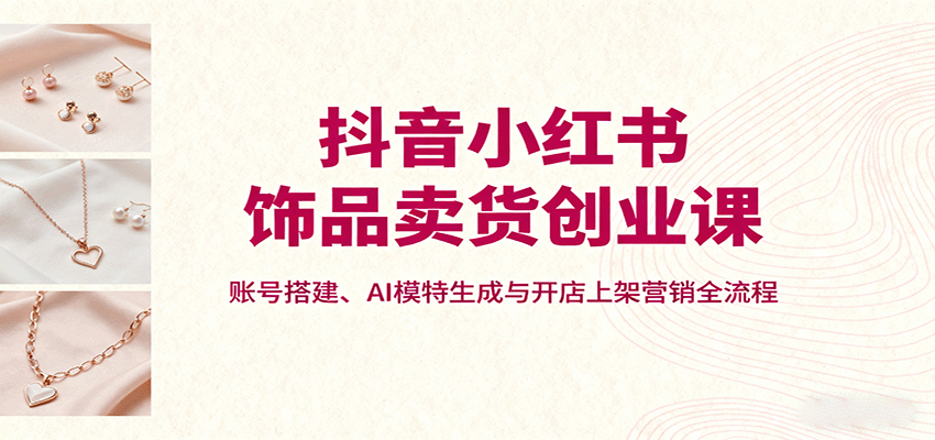 抖音小红书饰品卖货创业课，账号搭建、AI模特生成与开店上架营销全流程-优创项目网