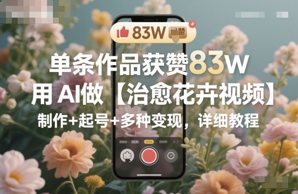 单条作品获赞83W，用AI做【治愈花卉视频】，制作+起号+多种变现，详细教程-优创项目网