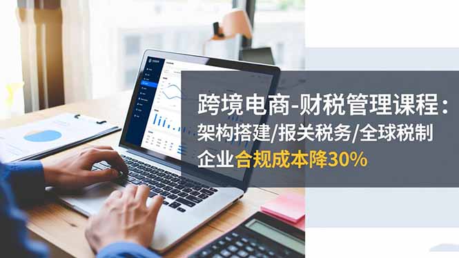 跨境电商-财税管理课程：架构搭建/报关税务/全球税制，企业合规成本降30%-优创项目网