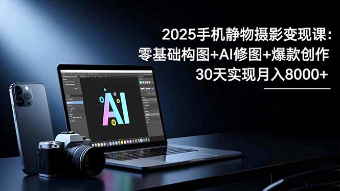 2025手机 静物摄影变现课：零基础构图+AI修图+爆款创作，30天实现月入8…-优创项目网
