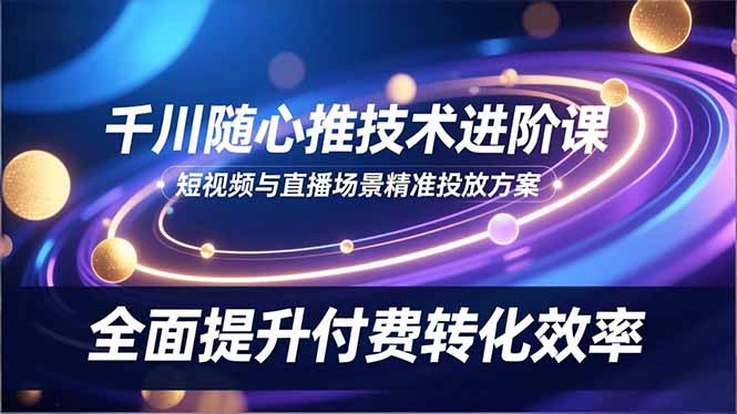 千川随心推技术进阶课，短视频与直播场景精准投放方案，全面提升付费转化效率-优创项目网