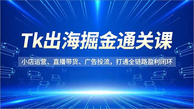 Tk出海掘金通关课，小店运营、直播带货、广告投流，打通全链路盈利闭环-优创项目网