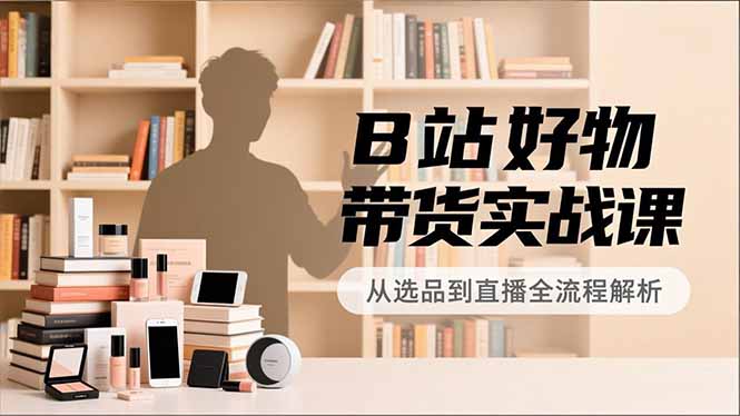 B站好物带货实战课，账号定位、选品拍摄、运营变现，全流程教学，实现UP主月入过万-优创项目网
