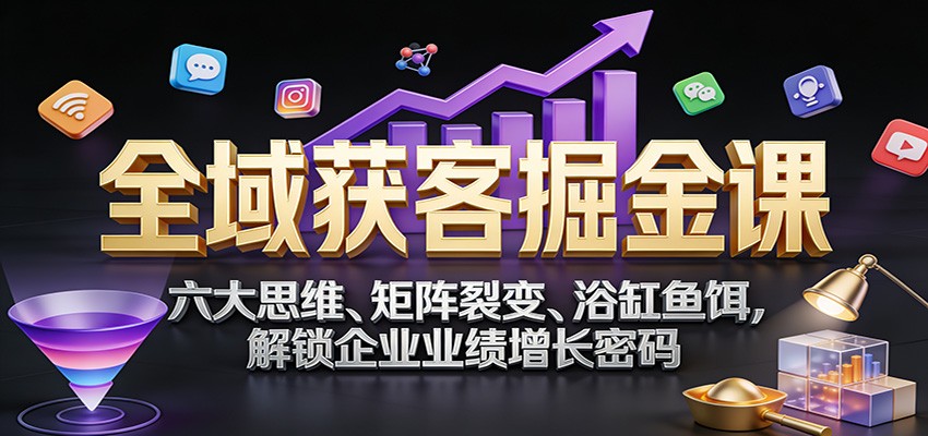 全域获客掘金课：六大思维、矩阵裂变、浴缸鱼饵，解锁企业业绩增长密码-优创项目网