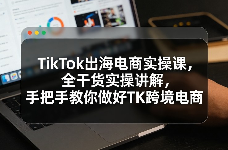 TikTok出海电商实操课，全干货实操讲解，手把手教你做好TK跨境电商-优创项目网