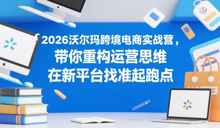 2026沃尔玛跨境电商实战营，带你重构运营思维，在新平台找准起跑点-优创项目网