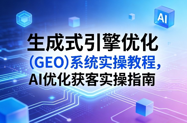 生成式引擎优化(GEO)系统实操教程，AI优化获客实操指南-优创项目网