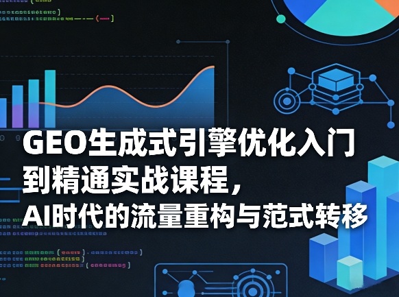 GEO生成式引擎优化入门到精通实战课程，AI时代的流量重构与范式转移-优创项目网