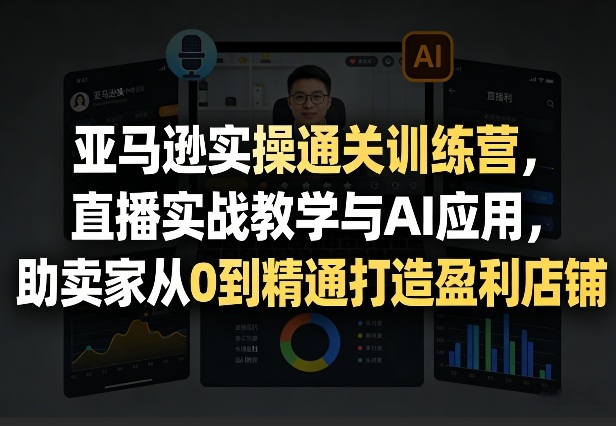 亚马逊实操通关训练营，直播实战教学与AI应用，助卖家从0到精通打造盈利店铺(更新3月23日)-优创项目网