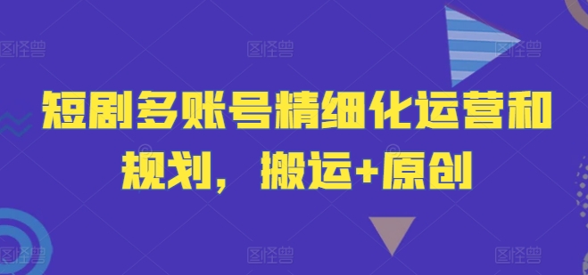短剧多账号精细化运营和规划，搬运+原创-优创项目网