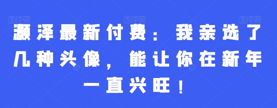 灏泽最新付费：我亲选了几种头像，能让你在新年一直兴旺！-优创项目网