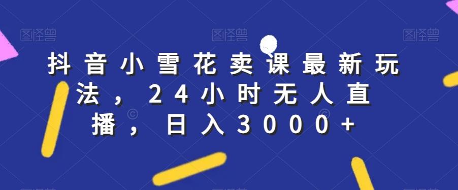 抖音小雪花卖课最新玩法，24小时无人直播，日入3000+【揭秘】-优创项目网