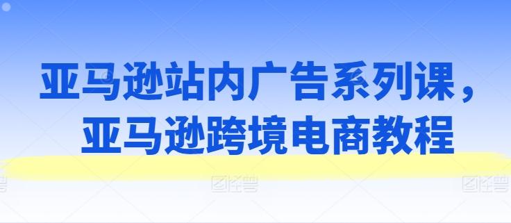 亚马逊站内广告系列课，亚马逊跨境电商教程-优创项目网