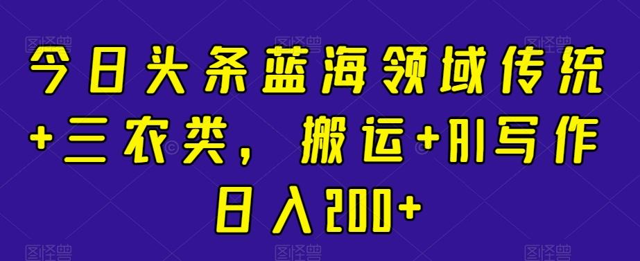 今日头条蓝海领域传统+三农类，搬运+AI写作日入200+-优创项目网